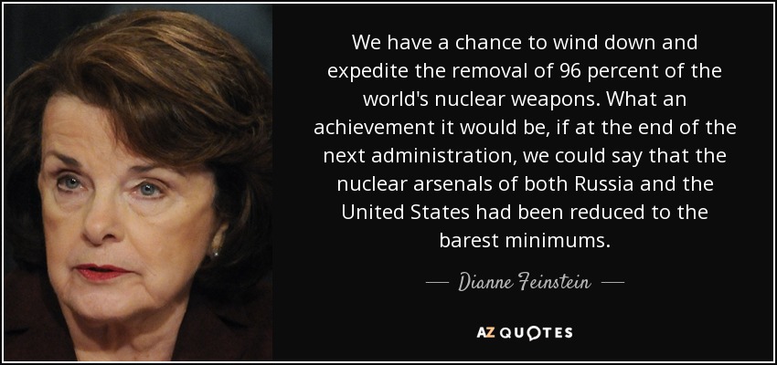 We have a chance to wind down and expedite the removal of 96 percent of the world's nuclear weapons. What an achievement it would be, if at the end of the next administration, we could say that the nuclear arsenals of both Russia and the United States had been reduced to the barest minimums. - Dianne Feinstein