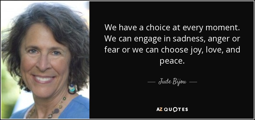 We have a choice at every moment. We can engage in sadness, anger or fear or we can choose joy, love, and peace. - Jude Bijou