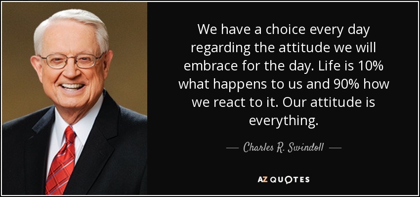 We have a choice every day regarding the attitude we will embrace for the day. Life is 10% what happens to us and 90% how we react to it. Our attitude is everything. - Charles R. Swindoll