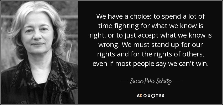 We have a choice: to spend a lot of time fighting for what we know is right, or to just accept what we know is wrong. We must stand up for our rights and for the rights of others, even if most people say we can't win. - Susan Polis Schutz