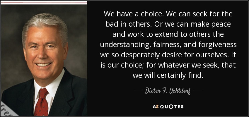 We have a choice. We can seek for the bad in others. Or we can make peace and work to extend to others the understanding, fairness, and forgiveness we so desperately desire for ourselves. It is our choice; for whatever we seek, that we will certainly find. - Dieter F. Uchtdorf