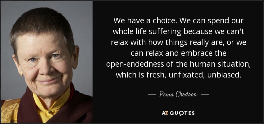We have a choice. We can spend our whole life suffering because we can't relax with how things really are, or we can relax and embrace the open-endedness of the human situation, which is fresh, unfixated, unbiased. - Pema Chodron