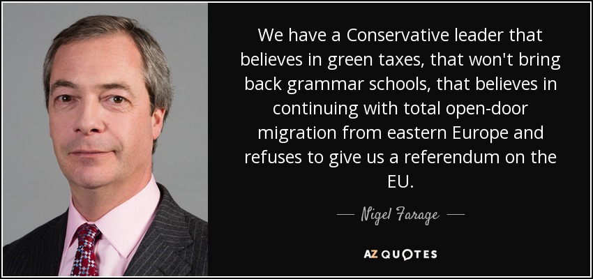 We have a Conservative leader that believes in green taxes, that won't bring back grammar schools, that believes in continuing with total open-door migration from eastern Europe and refuses to give us a referendum on the EU. - Nigel Farage