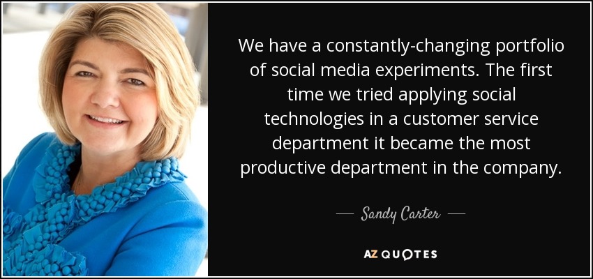 We have a constantly-changing portfolio of social media experiments. The first time we tried applying social technologies in a customer service department it became the most productive department in the company. - Sandy Carter