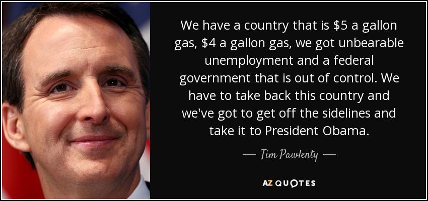We have a country that is $5 a gallon gas, $4 a gallon gas, we got unbearable unemployment and a federal government that is out of control. We have to take back this country and we've got to get off the sidelines and take it to President Obama. - Tim Pawlenty
