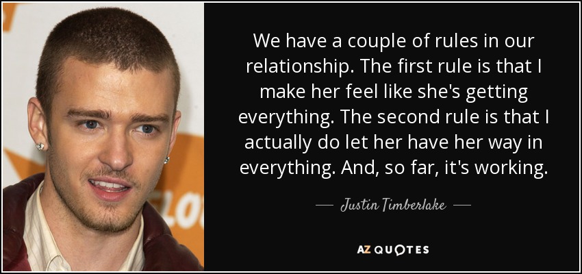 We have a couple of rules in our relationship. The first rule is that I make her feel like she's getting everything. The second rule is that I actually do let her have her way in everything. And, so far, it's working. - Justin Timberlake