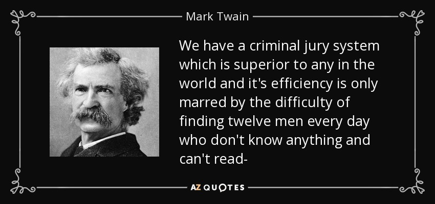 We have a criminal jury system which is superior to any in the world and it's efficiency is only marred by the difficulty of finding twelve men every day who don't know anything and can't read- - Mark Twain