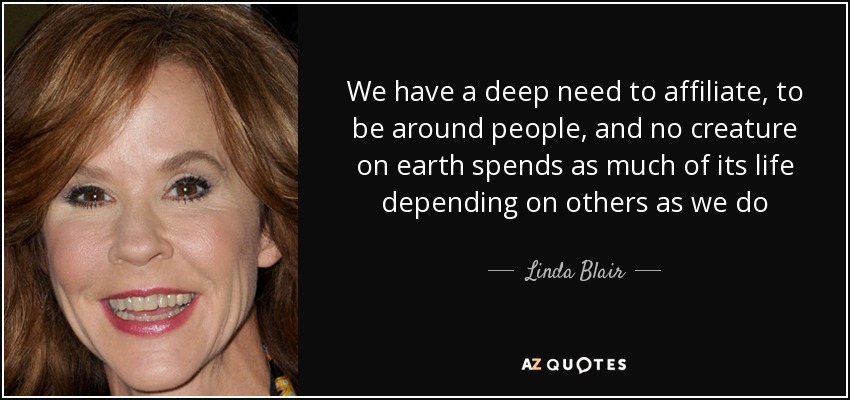 We have a deep need to affiliate, to be around people, and no creature on earth spends as much of its life depending on others as we do - Linda Blair