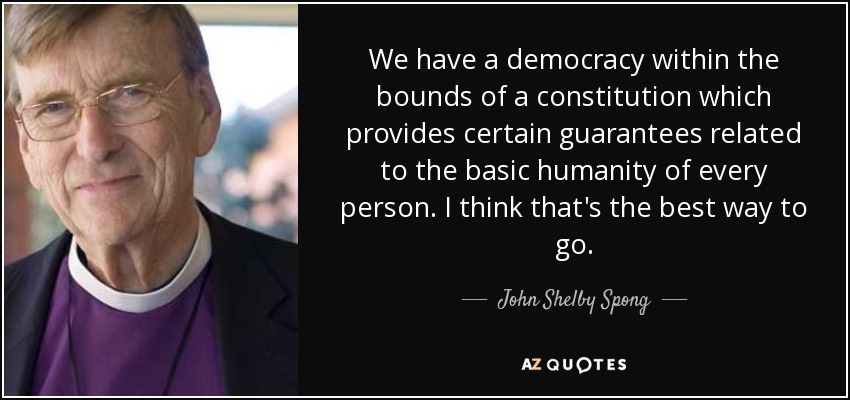 We have a democracy within the bounds of a constitution which provides certain guarantees related to the basic humanity of every person. I think that's the best way to go. - John Shelby Spong