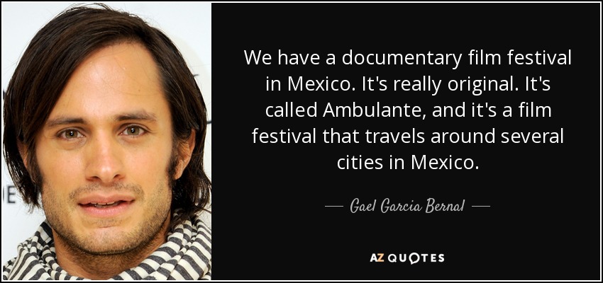 We have a documentary film festival in Mexico. It's really original. It's called Ambulante, and it's a film festival that travels around several cities in Mexico. - Gael Garcia Bernal