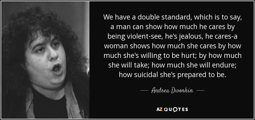 We have a double standard, which is to say, a man can show how much he cares by being violent-see, he's jealous, he cares-a woman shows how much she cares by how much she's willing to be hurt; by how much she will take; how much she will endure; how suicidal she's prepared to be. - Andrea Dworkin