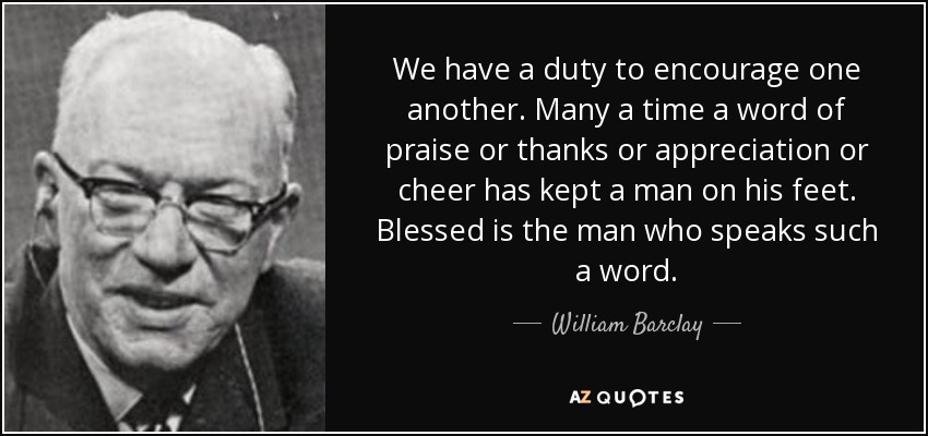 We have a duty to encourage one another. Many a time a word of praise or thanks or appreciation or cheer has kept a man on his feet. Blessed is the man who speaks such a word. - William Barclay