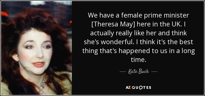 We have a female prime minister [Theresa May] here in the UK. I actually really like her and think she's wonderful. I think it's the best thing that's happened to us in a long time. - Kate Bush