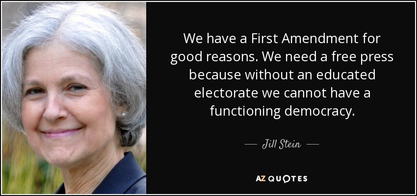 We have a First Amendment for good reasons. We need a free press because without an educated electorate we cannot have a functioning democracy. - Jill Stein