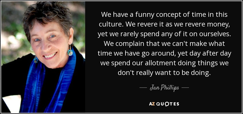 We have a funny concept of time in this culture. We revere it as we revere money, yet we rarely spend any of it on ourselves. We complain that we can't make what time we have go around, yet day after day we spend our allotment doing things we don't really want to be doing. - Jan Phillips