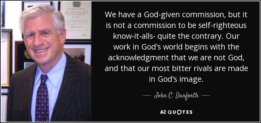 We have a God-given commission, but it is not a commission to be self-righteous know-it-alls- quite the contrary. Our work in God's world begins with the acknowledgment that we are not God, and that our most bitter rivals are made in God's image. - John C. Danforth