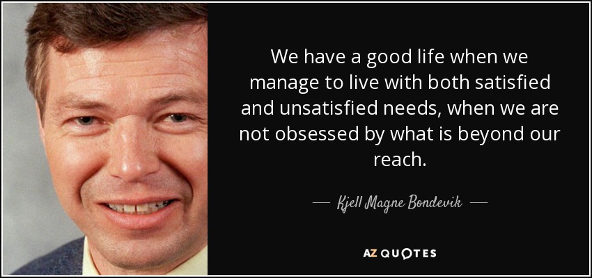 We have a good life when we manage to live with both satisfied and unsatisfied needs, when we are not obsessed by what is beyond our reach. - Kjell Magne Bondevik