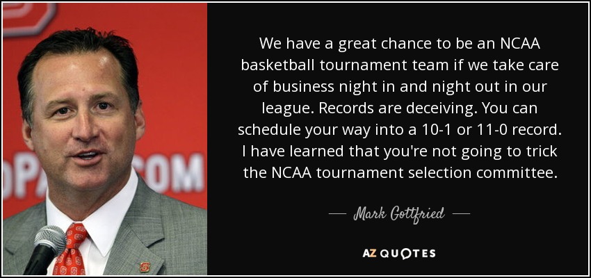 We have a great chance to be an NCAA basketball tournament team if we take care of business night in and night out in our league. Records are deceiving. You can schedule your way into a 10-1 or 11-0 record. I have learned that you're not going to trick the NCAA tournament selection committee. - Mark Gottfried