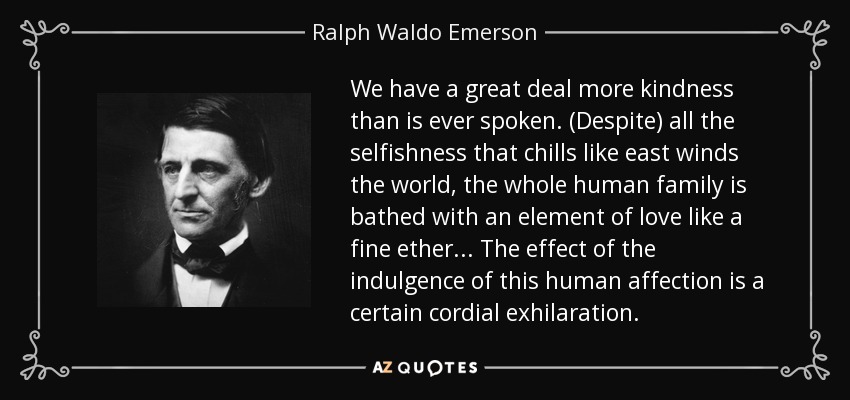 We have a great deal more kindness than is ever spoken. (Despite) all the selfishness that chills like east winds the world, the whole human family is bathed with an element of love like a fine ether... The effect of the indulgence of this human affection is a certain cordial exhilaration. - Ralph Waldo Emerson