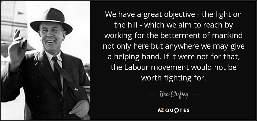 We have a great objective - the light on the hill - which we aim to reach by working for the betterment of mankind not only here but anywhere we may give a helping hand. If it were not for that, the Labour movement would not be worth fighting for. - Ben Chifley