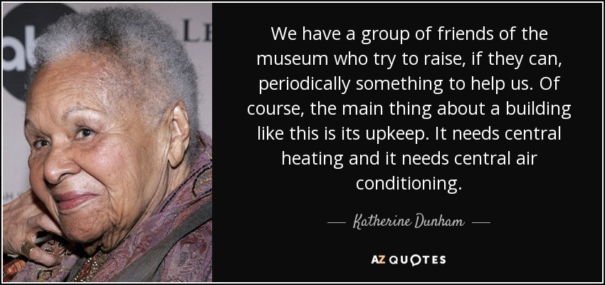 We have a group of friends of the museum who try to raise, if they can, periodically something to help us. Of course, the main thing about a building like this is its upkeep. It needs central heating and it needs central air conditioning. - Katherine Dunham