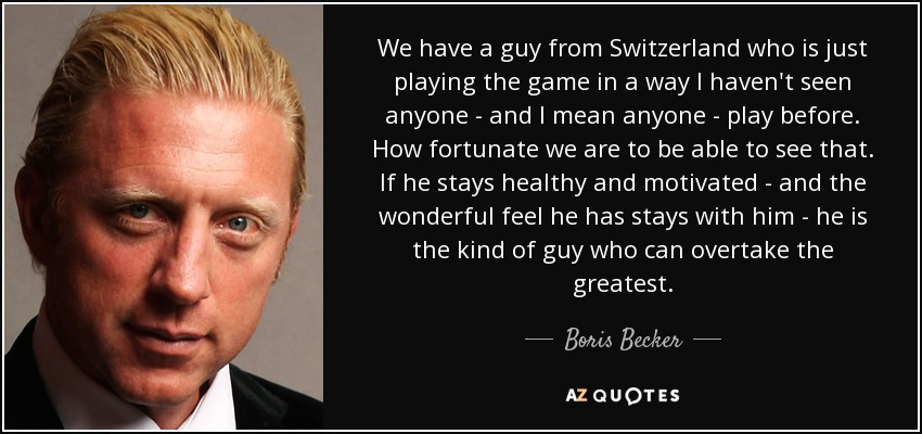 We have a guy from Switzerland who is just playing the game in a way I haven't seen anyone - and I mean anyone - play before. How fortunate we are to be able to see that. If he stays healthy and motivated - and the wonderful feel he has stays with him - he is the kind of guy who can overtake the greatest. - Boris Becker