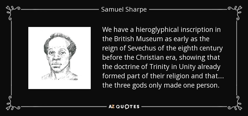 We have a hieroglyphical inscription in the British Museum as early as the reign of Sevechus of the eighth century before the Christian era, showing that the doctrine of Trinity in Unity already formed part of their religion and that ... the three gods only made one person. - Samuel Sharpe