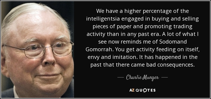 We have a higher percentage of the intelligentsia engaged in buying and selling pieces of paper and promoting trading activity than in any past era. A lot of what I see now reminds me of Sodomand Gomorrah. You get activity feeding on itself, envy and imitation. It has happened in the past that there came bad consequences. - Charlie Munger