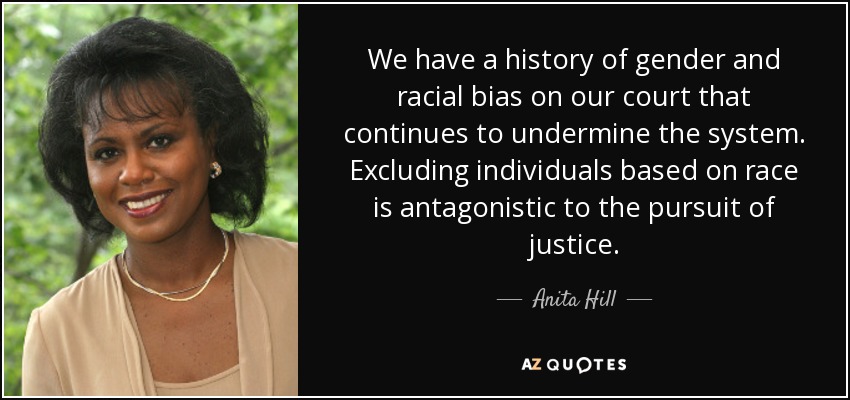 We have a history of gender and racial bias on our court that continues to undermine the system. Excluding individuals based on race is antagonistic to the pursuit of justice. - Anita Hill