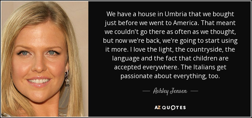 We have a house in Umbria that we bought just before we went to America. That meant we couldn't go there as often as we thought, but now we're back, we're going to start using it more. I love the light, the countryside, the language and the fact that children are accepted everywhere. The Italians get passionate about everything, too. - Ashley Jensen