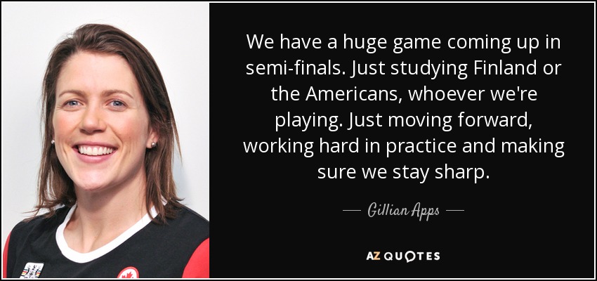 We have a huge game coming up in semi-finals. Just studying Finland or the Americans, whoever we're playing. Just moving forward, working hard in practice and making sure we stay sharp. - Gillian Apps