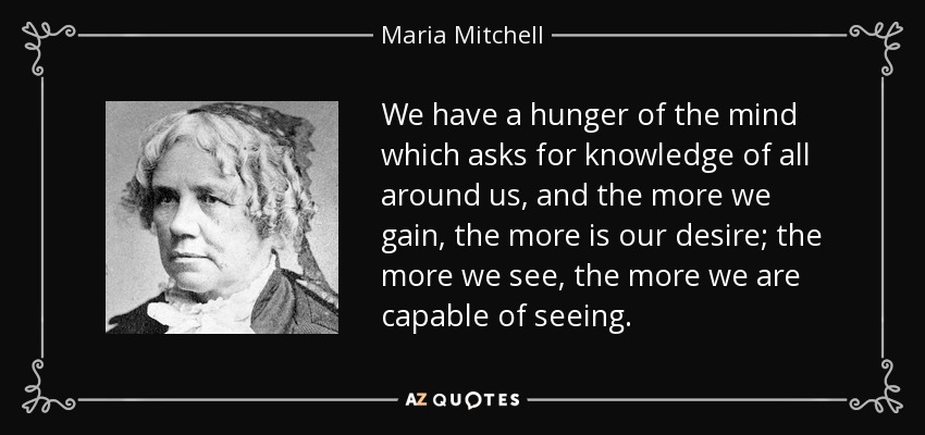 We have a hunger of the mind which asks for knowledge of all around us, and the more we gain, the more is our desire; the more we see, the more we are capable of seeing. - Maria Mitchell