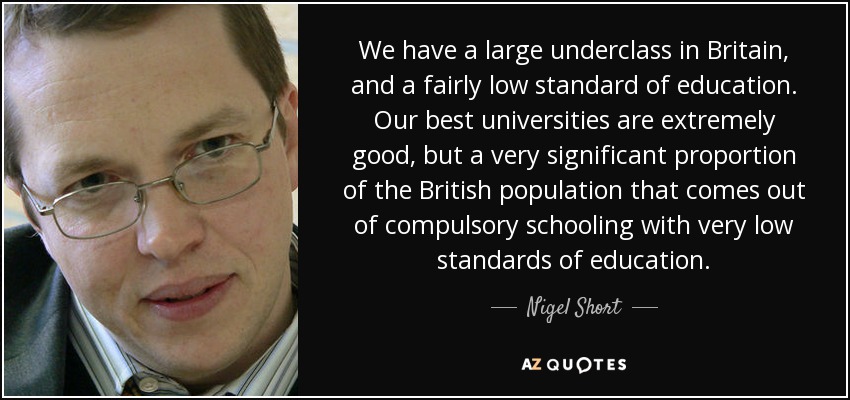 We have a large underclass in Britain, and a fairly low standard of education. Our best universities are extremely good, but a very significant proportion of the British population that comes out of compulsory schooling with very low standards of education. - Nigel Short