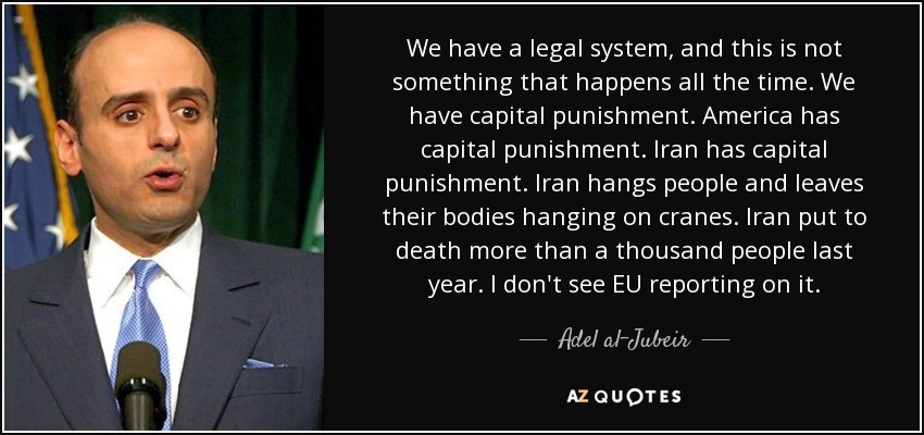 We have a legal system, and this is not something that happens all the time. We have capital punishment. America has capital punishment. Iran has capital punishment. Iran hangs people and leaves their bodies hanging on cranes. Iran put to death more than a thousand people last year. I don't see EU reporting on it. - Adel al-Jubeir