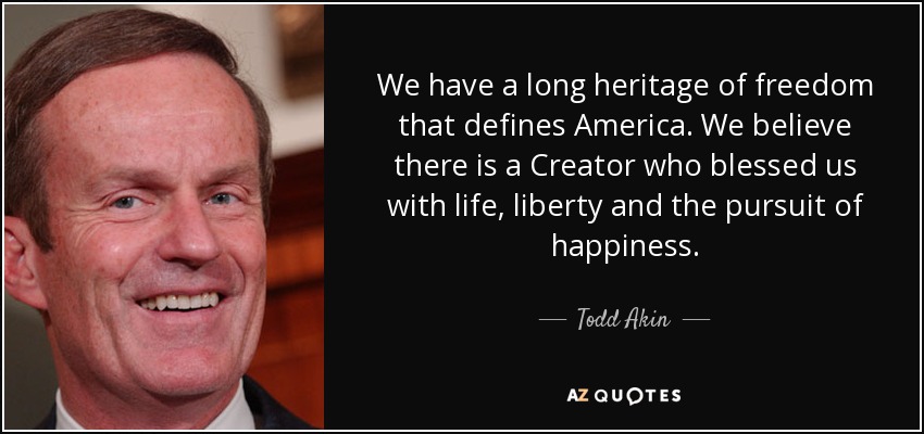 We have a long heritage of freedom that defines America. We believe there is a Creator who blessed us with life, liberty and the pursuit of happiness. - Todd Akin