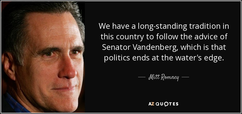 We have a long-standing tradition in this country to follow the advice of Senator Vandenberg, which is that politics ends at the water's edge. - Mitt Romney