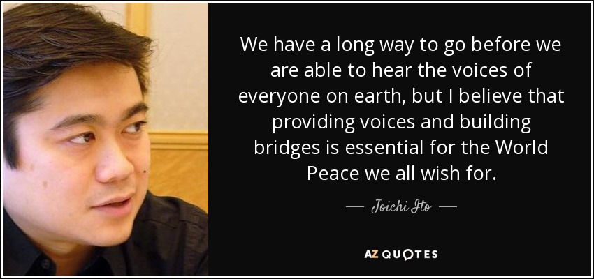 We have a long way to go before we are able to hear the voices of everyone on earth, but I believe that providing voices and building bridges is essential for the World Peace we all wish for. - Joichi Ito