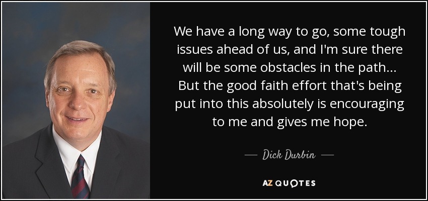 We have a long way to go, some tough issues ahead of us, and I'm sure there will be some obstacles in the path ... But the good faith effort that's being put into this absolutely is encouraging to me and gives me hope. - Dick Durbin