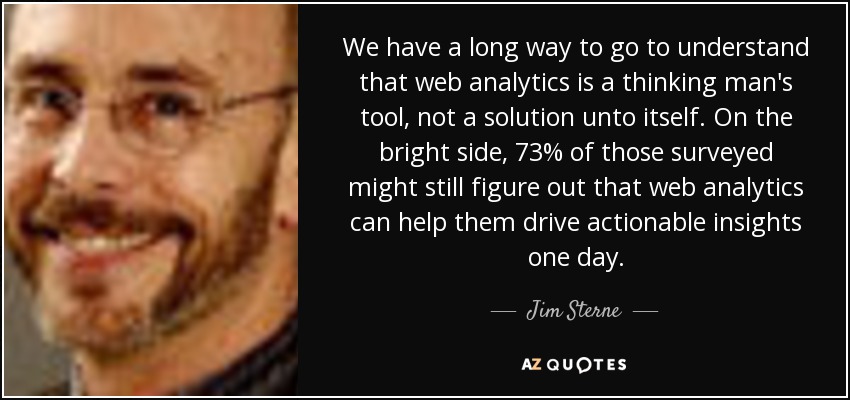 We have a long way to go to understand that web analytics is a thinking man's tool, not a solution unto itself. On the bright side, 73% of those surveyed might still figure out that web analytics can help them drive actionable insights one day. - Jim Sterne