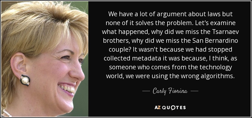 We have a lot of argument about laws but none of it solves the problem. Let's examine what happened, why did we miss the Tsarnaev brothers, why did we miss the San Bernardino couple? It wasn't because we had stopped collected metadata it was because, I think, as someone who comes from the technology world, we were using the wrong algorithms. - Carly Fiorina