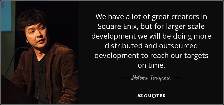 We have a lot of great creators in Square Enix, but for larger-scale development we will be doing more distributed and outsourced development to reach our targets on time. - Motomu Toriyama