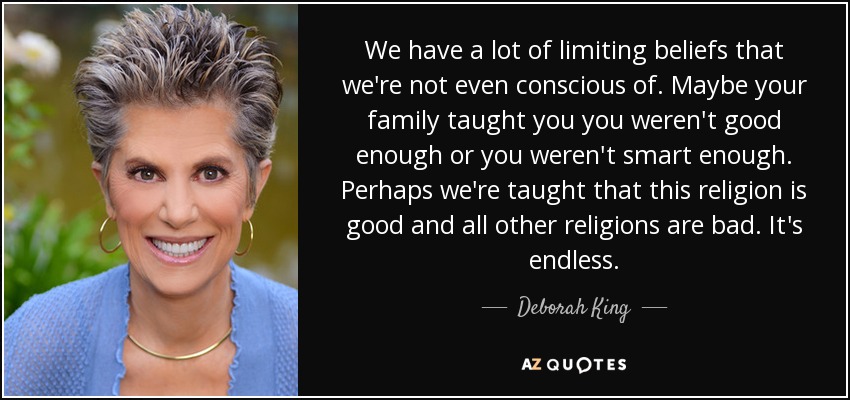 We have a lot of limiting beliefs that we're not even conscious of. Maybe your family taught you you weren't good enough or you weren't smart enough. Perhaps we're taught that this religion is good and all other religions are bad. It's endless. - Deborah King