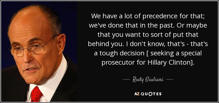 We have a lot of precedence for that; we've done that in the past. Or maybe that you want to sort of put that behind you. I don't know, that's - that's a tough decision [ seeking a special prosecutor for Hillary Clinton]. - Rudy Giuliani