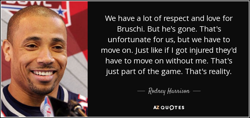 We have a lot of respect and love for Bruschi. But he's gone. That's unfortunate for us, but we have to move on. Just like if I got injured they'd have to move on without me. That's just part of the game. That's reality. - Rodney Harrison