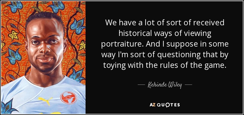 We have a lot of sort of received historical ways of viewing portraiture. And I suppose in some way I'm sort of questioning that by toying with the rules of the game. - Kehinde Wiley