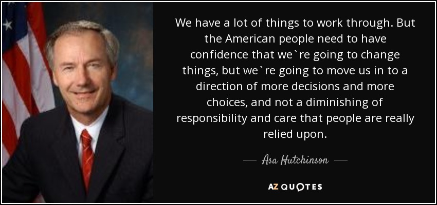 We have a lot of things to work through. But the American people need to have confidence that we`re going to change things, but we`re going to move us in to a direction of more decisions and more choices, and not a diminishing of responsibility and care that people are really relied upon. - Asa Hutchinson