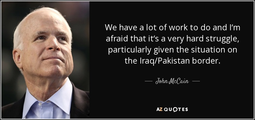We have a lot of work to do and I‘m afraid that it‘s a very hard struggle, particularly given the situation on the Iraq/Pakistan border. - John McCain