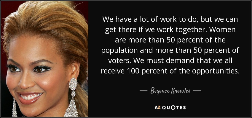 We have a lot of work to do, but we can get there if we work together. Women are more than 50 percent of the population and more than 50 percent of voters. We must demand that we all receive 100 percent of the opportunities. - Beyonce Knowles