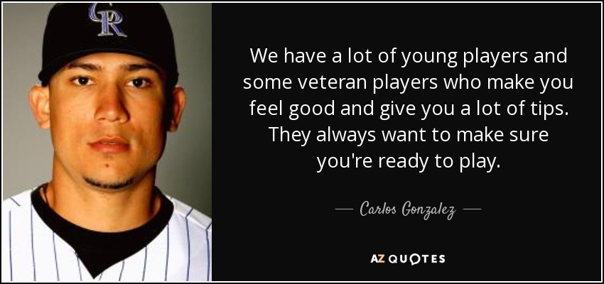 We have a lot of young players and some veteran players who make you feel good and give you a lot of tips. They always want to make sure you're ready to play. - Carlos Gonzalez