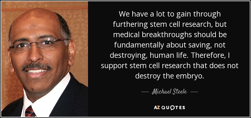 We have a lot to gain through furthering stem cell research, but medical breakthroughs should be fundamentally about saving, not destroying, human life. Therefore, I support stem cell research that does not destroy the embryo. - Michael Steele